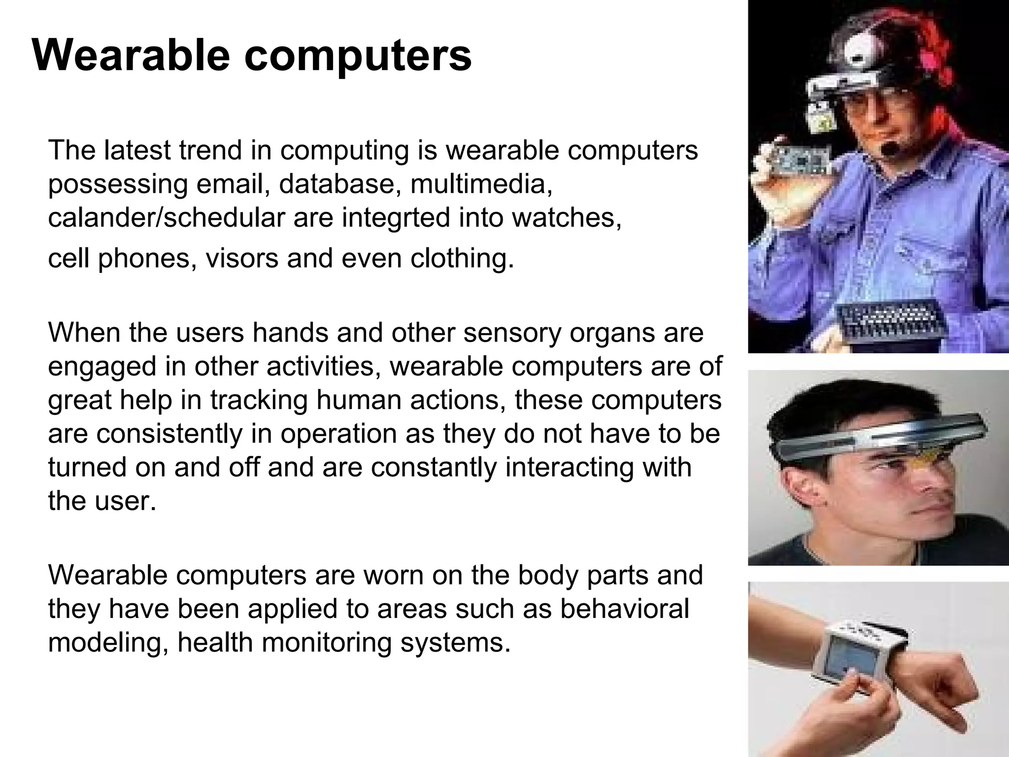 Wearable computers The latest trend in computing is wearable computers possessing email, database, multimedia, calander/schedular are integrted into watches,  cell phones, visors and even clothing.  When the users hands and other sensory organs are engaged in other activities, wearable computers are of great help in tracking human actions, these computers are consistently in operation as they do not have to be turned on and off and are constantly interacting with the user.  Wearable computers are worn on the body parts and they have been applied to areas such as behavioral modeling, health monitoring systems. 