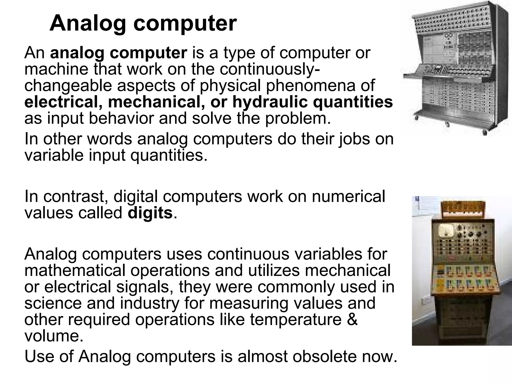 Analog computer   An  analog computer  is a type of computer or machine that work on the continuously-changeable aspects of physical phenomena of  electrical, mechanical, or hydraulic quantities  as input behavior and solve the problem.  In other words analog computers do their jobs on variable input quantities.  In contrast, digital computers work on numerical values called  digits . Analog computers uses continuous variables for mathematical operations and utilizes mechanical or electrical signals, they were commonly used in science and industry for measuring values and other required operations like temperature & volume.  Use of Analog computers is almost obsolete now. 