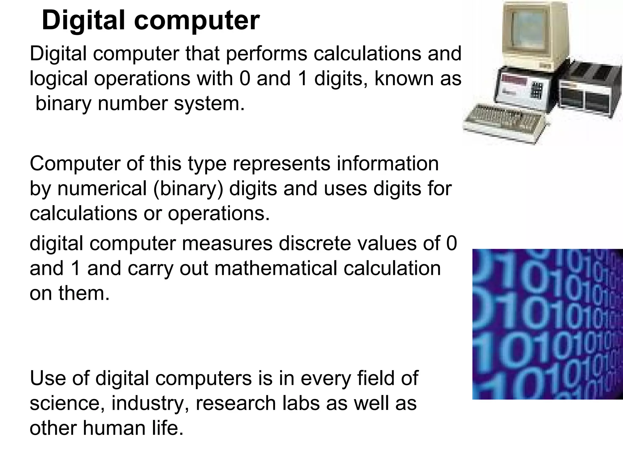Digital computer Digital computer that performs calculations and logical operations with 0 and 1 digits, known as  binary number system.  Computer of this type represents information by numerical (binary) digits and uses digits for calculations or operations. digital computer measures discrete values of 0 and 1 and carry out mathematical calculation on them.  Use of digital computers is in every field of science, industry, research labs as well as other human life.  