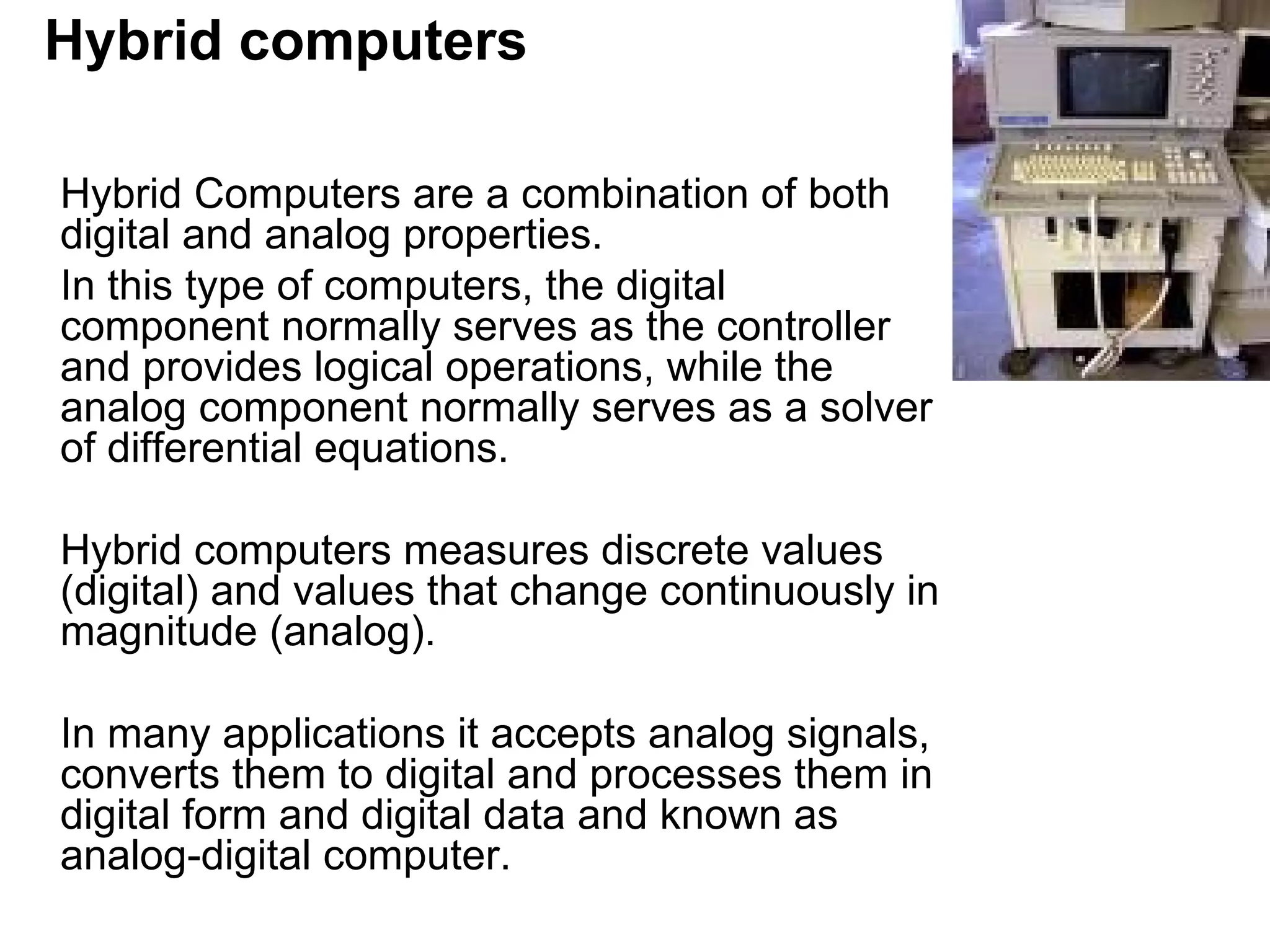 Hybrid computers Hybrid Computers are a combination of both digital and analog properties.  In this type of computers, the digital component normally serves as the controller and provides logical operations, while the analog component normally serves as a solver of differential equations. Hybrid computers measures discrete values (digital) and values that change continuously in magnitude (analog).  In many applications it accepts analog signals, converts them to digital and processes them in digital form and digital data and known as analog-digital computer.  