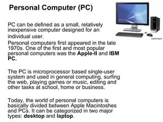 Personal Computer (PC) PC can be defined as a small, relatively inexpensive computer designed for an  individual user.  Personal computers first appeared in the late 1970s. One of the first and most popular personal computers was the  Apple-II  and  IBM PC. The PC is microprocessor based single-user system and used in general computing, surfing the web, playing games or music, editing and other tasks at school, home or business.  Today, the world of personal computers is basically divided between Apple Macintoshes and PCs. It can be categorized in two major types:  desktop  and  laptop . 