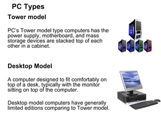 PC Types Tower model   PC’s Tower model type computers has the power supply, motherboard, and mass storage devices are stacked top of each other in a cabinet.  Desktop Model A computer designed to fit comfortably on top of a desk, typically with the monitor sitting on top of the computer.  Desktop model computers have generally limited editions comparing to Tower model. 