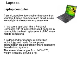 Laptops Laptop computer  A small, portable, too smaller that can sit on your lap. Laptop computers are small in size, low weight and easy to carry anywhere.  It has same approach like a Personal Computer with all applications but portable in nature, it is the best replacement of PC when mobile computing.  It is designed for mobility, miniaturized technology and made for low power consumption but significantly more expensive than desktop systems.  The screen size ranges from 14" to 20", weight is usually around 3 kg.  