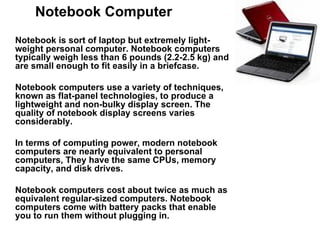 Notebook Computer Notebook is sort of laptop but extremely light-weight personal computer. Notebook computers typically weigh less than 6 pounds (2.2-2.5 kg) and are small enough to fit easily in a briefcase.  Notebook computers use a variety of techniques, known as flat-panel technologies, to produce a lightweight and non-bulky display screen. The quality of notebook display screens varies considerably.  In terms of computing power, modern notebook computers are nearly equivalent to personal computers, They have the same CPUs, memory capacity, and disk drives. Notebook computers cost about twice as much as equivalent regular-sized computers. Notebook computers come with battery packs that enable you to run them without plugging in.  
