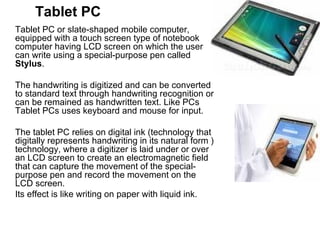 Tablet PC Tablet PC or slate-shaped mobile computer, equipped with a touch screen type of notebook computer having LCD screen on which the user can write using a special-purpose pen called  Stylus .  The handwriting is digitized and can be converted to standard text through handwriting recognition or can be remained as handwritten text. Like PCs Tablet PCs uses keyboard and mouse for input.  The tablet PC relies on digital ink (technology that digitally represents handwriting in its natural form ) technology, where a digitizer is laid under or over an LCD screen to create an electromagnetic field that can capture the movement of the special-purpose pen and record the movement on the LCD screen.  Its effect is like writing on paper with liquid ink.  