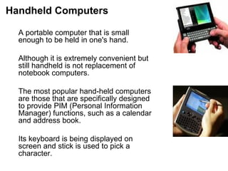 Handheld Computers A portable computer that is small enough to be held in one's hand.  Although it is extremely convenient but still handheld is not replacement of notebook computers.  The most popular hand-held computers are those that are specifically designed to provide PIM (Personal Information Manager) functions, such as a calendar  and address book.  Its keyboard is being displayed on screen and stick is used to pick a character.  