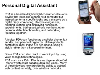 Personal Digital Assistant PDA is a handheld lightweight consumer electronic device that looks like a hand-held computer but instead performs specific tasks and can serve as a digital diary, computing, electronic organizer,, entering, storing, and displaying schedules, appointments, addresses, phone numbers, other personal data, telephone/fax, and networking features together,  A typical PDA can function as a cellular phone, fax sender, and personal organizer. Unlike portable computers, most PDAs are pen-based, using a stylus rather than a keyboard for input.  Some PDAs can also react to voice input by using voice recognition technologies.  PDA such as a Palm Pilot is a next-generation Cell Phone which could capable data and voice . Many of these devices now provide the ability to access web content remotely, over wireless networks.  