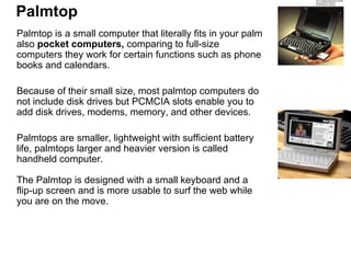 Palmtop Palmtop is a small computer that literally fits in your palm also  pocket computers,  comparing to full-size computers they work for certain functions such as phone books and calendars.  Because of their small size, most palmtop computers do not include disk drives but PCMCIA slots enable you to add disk drives, modems, memory, and other devices.  Palmtops are smaller, lightweight with sufficient battery life, palmtops larger and heavier version is called handheld computer.  The Palmtop is designed with a small keyboard and a flip-up screen and is more usable to surf the web while you are on the move. 