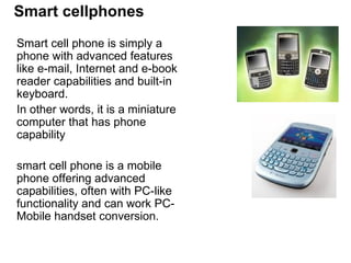 Smart cellphones Smart cell phone is simply a phone with advanced features like e-mail, Internet and e-book reader capabilities and built-in keyboard.  In other words, it is a miniature computer that has phone capability  smart cell phone is a mobile phone offering advanced capabilities, often with PC-like functionality and can work PC-Mobile handset conversion.  