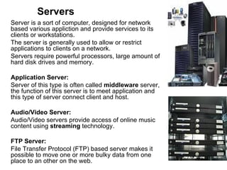Servers Server is a sort of computer, designed for network based various appliction and provide services to its clients or workstations.  The server is generally used to allow or restrict applications to clients on a network.  Servers require powerful processors, large amount of hard disk drives and memory. Application Server: Server of this type is often called  middleware  server, the function of this server is to meet application and this type of server connect client and host.  Audio/Video Server:  Audio/Video servers provide access of online music content using  streaming  technology.  FTP Server:  File Transfer Protocol (FTP) based server makes it possible to move one or more bulky data from one place to an other on the web. 