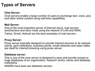 Types of Servers Chat Server:  Chat servers enable a large number of users to exchange text, voice, pics and other online content using real-time capabilities.  Mail Server:  One of the most important server of Internet cloud, mail servers send/recieve and store mails using the network of LAN and WAN.  Yahoo, Gmail, Hotmail are the best examples of mail servers.  Proxy Server:  Proxy server basically designed to provide internet services to its network clients, govt institutions, business points, small networks and cyber cafes are ideal for internet browsing using proxy server.  Database server: This is one of the core server is designed to save and provide access to huge databases of an organization, research centre, banks and database institutions.  NADRA have best use database servers.  