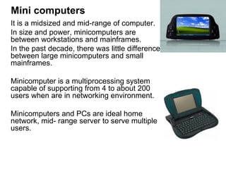 Mini computers It is a midsized and mid-range of computer.  In size and power, minicomputers are  between workstations and mainframes.  In the past decade, there was little difference between large minicomputers and small mainframes.  Minicomputer is a multiprocessing system capable of supporting from 4 to about 200 users when are in networking environment.  Minicomputers and PCs are ideal home network, mid- range server to serve multiple users. 