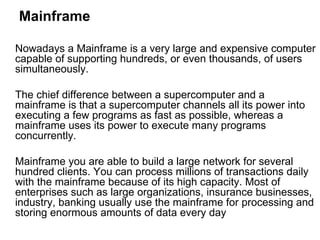 Mainframe Nowadays a Mainframe is a very large and expensive computer capable of supporting hundreds, or even thousands, of users simultaneously.  The chief difference between a supercomputer and a mainframe is that a supercomputer channels all its power into executing a few programs as fast as possible, whereas a mainframe uses its power to execute many programs concurrently.  Mainframe you are able to build a large network for several hundred clients. You can process millions of transactions daily with the mainframe because of its high capacity. Most of enterprises such as large organizations, insurance businesses, industry, banking usually use the mainframe for processing and storing enormous amounts of data every day 