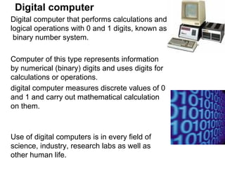 Digital computer Digital computer that performs calculations and logical operations with 0 and 1 digits, known as  binary number system.  Computer of this type represents information by numerical (binary) digits and uses digits for calculations or operations. digital computer measures discrete values of 0 and 1 and carry out mathematical calculation on them.  Use of digital computers is in every field of science, industry, research labs as well as other human life.  