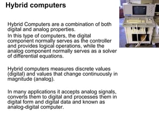 Hybrid computers Hybrid Computers are a combination of both digital and analog properties.  In this type of computers, the digital component normally serves as the controller and provides logical operations, while the analog component normally serves as a solver of differential equations. Hybrid computers measures discrete values (digital) and values that change continuously in magnitude (analog).  In many applications it accepts analog signals, converts them to digital and processes them in digital form and digital data and known as analog-digital computer.  