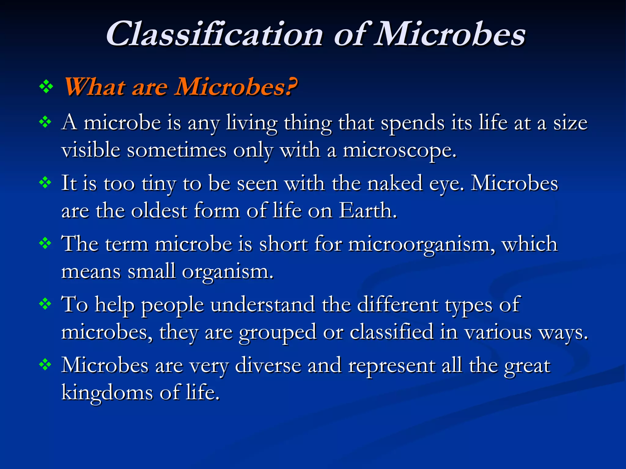 Classification of Microbes   What are Microbes?   A microbe is any living thing that spends its life at a size visible sometimes only with a microscope.  It is too tiny to be seen with the naked eye. Microbes are the oldest form of life on Earth.  The term microbe is short for microorganism, which means small organism.  To help people understand the different types of microbes, they are grouped or classified in various ways.  Microbes are very diverse and represent all the great kingdoms of life.  