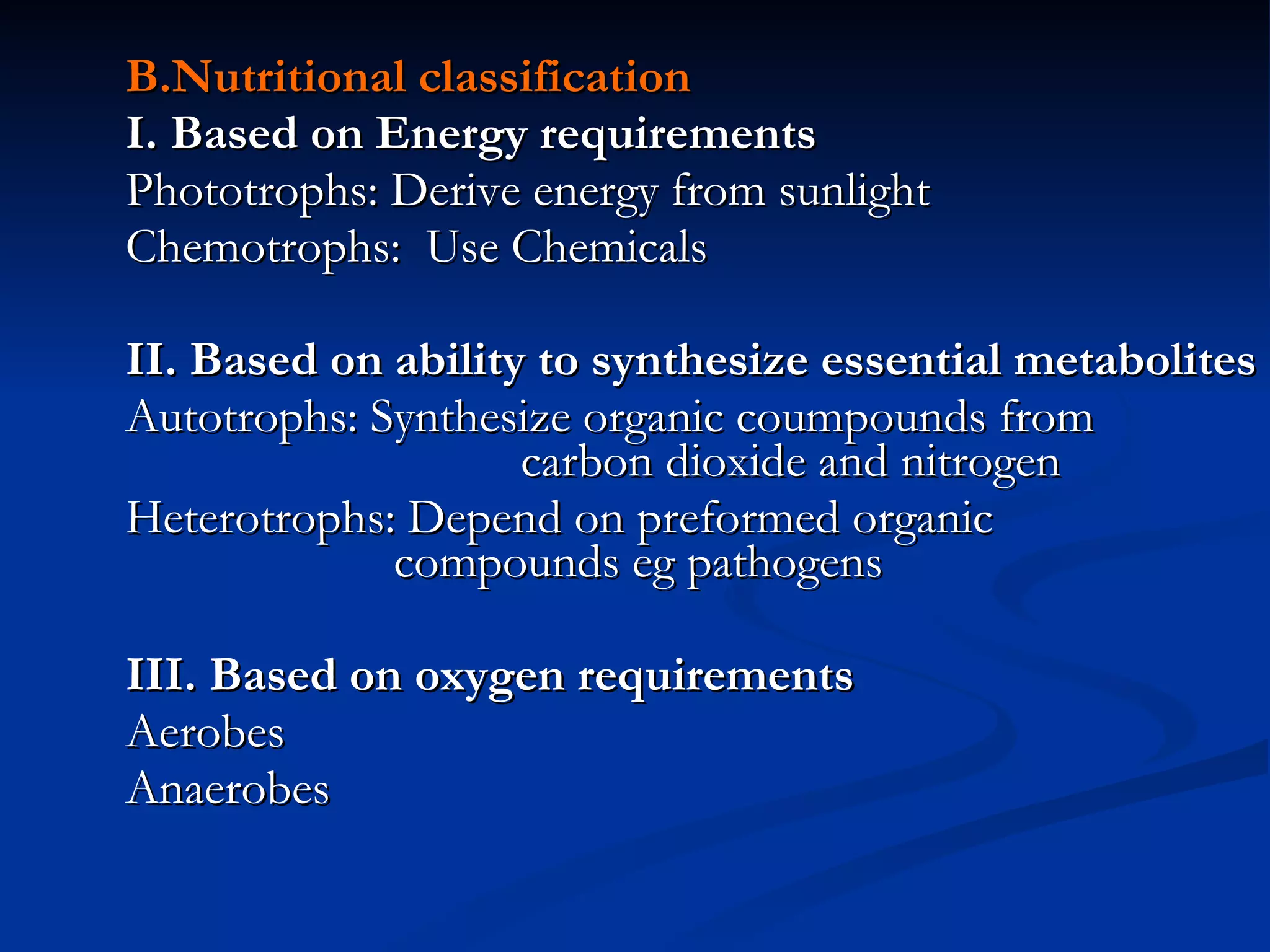 B.Nutritional classification I. Based on Energy requirements Phototrophs: Derive energy from sunlight Chemotrophs:  Use Chemicals II. Based on ability to synthesize essential metabolites Autotrophs: Synthesize organic coumpounds from  carbon dioxide and nitrogen Heterotrophs: Depend on preformed organic  compounds eg pathogens III. Based on oxygen requirements Aerobes Anaerobes 