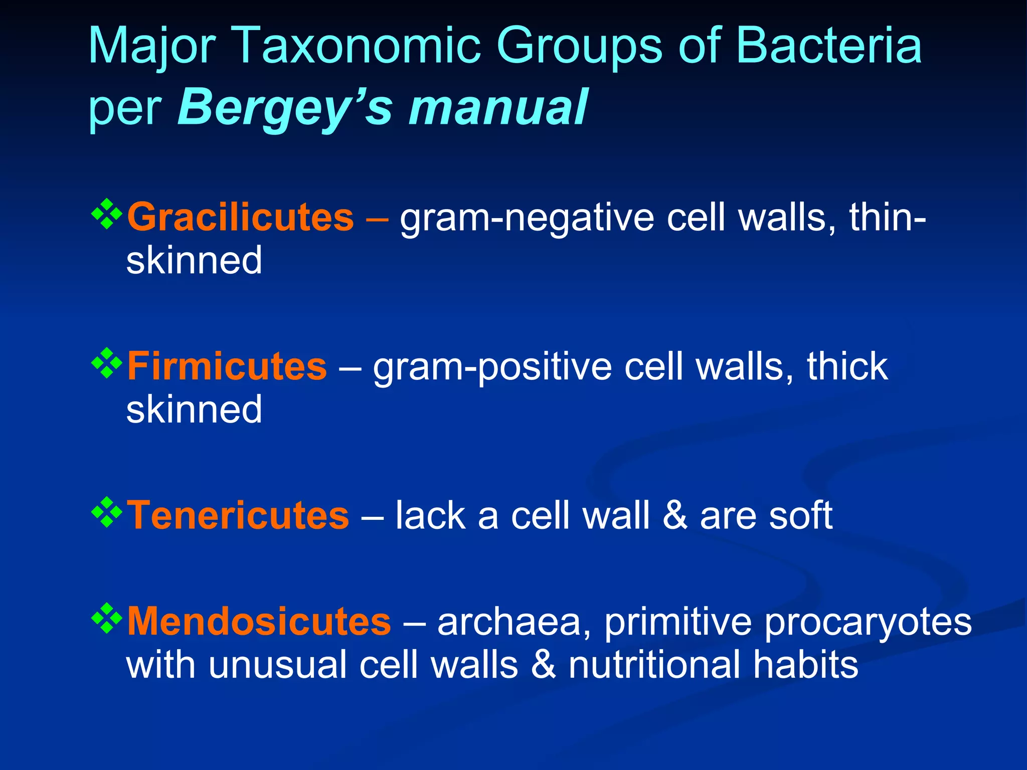 Major Taxonomic Groups of Bacteria per  Bergey’s manual Gracilicutes  –  gram-negative cell walls, thin-skinned Firmicutes  – gram-positive cell walls, thick skinned Tenericutes  – lack a cell wall & are soft Mendosicutes  – archaea, primitive procaryotes with unusual cell walls & nutritional habits 