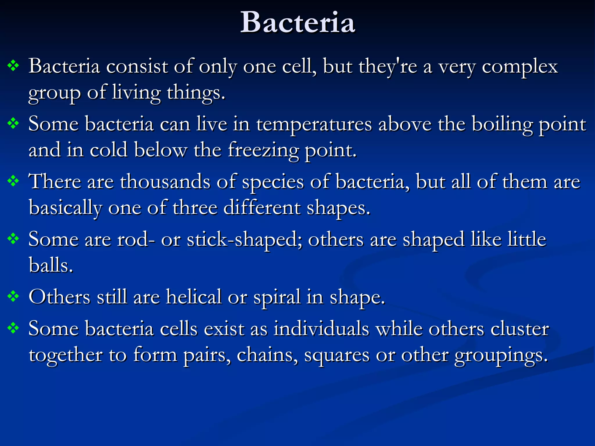Bacteria Bacteria consist of only one cell, but they're a very complex group of living things.  Some bacteria can live in temperatures above the boiling point and in cold below the freezing point.  There are thousands of species of bacteria, but all of them are basically one of three different shapes.  Some are rod- or stick-shaped; others are shaped like little balls.  Others still are helical or spiral in shape.  Some bacteria cells exist as individuals while others cluster together to form pairs, chains, squares or other groupings. 