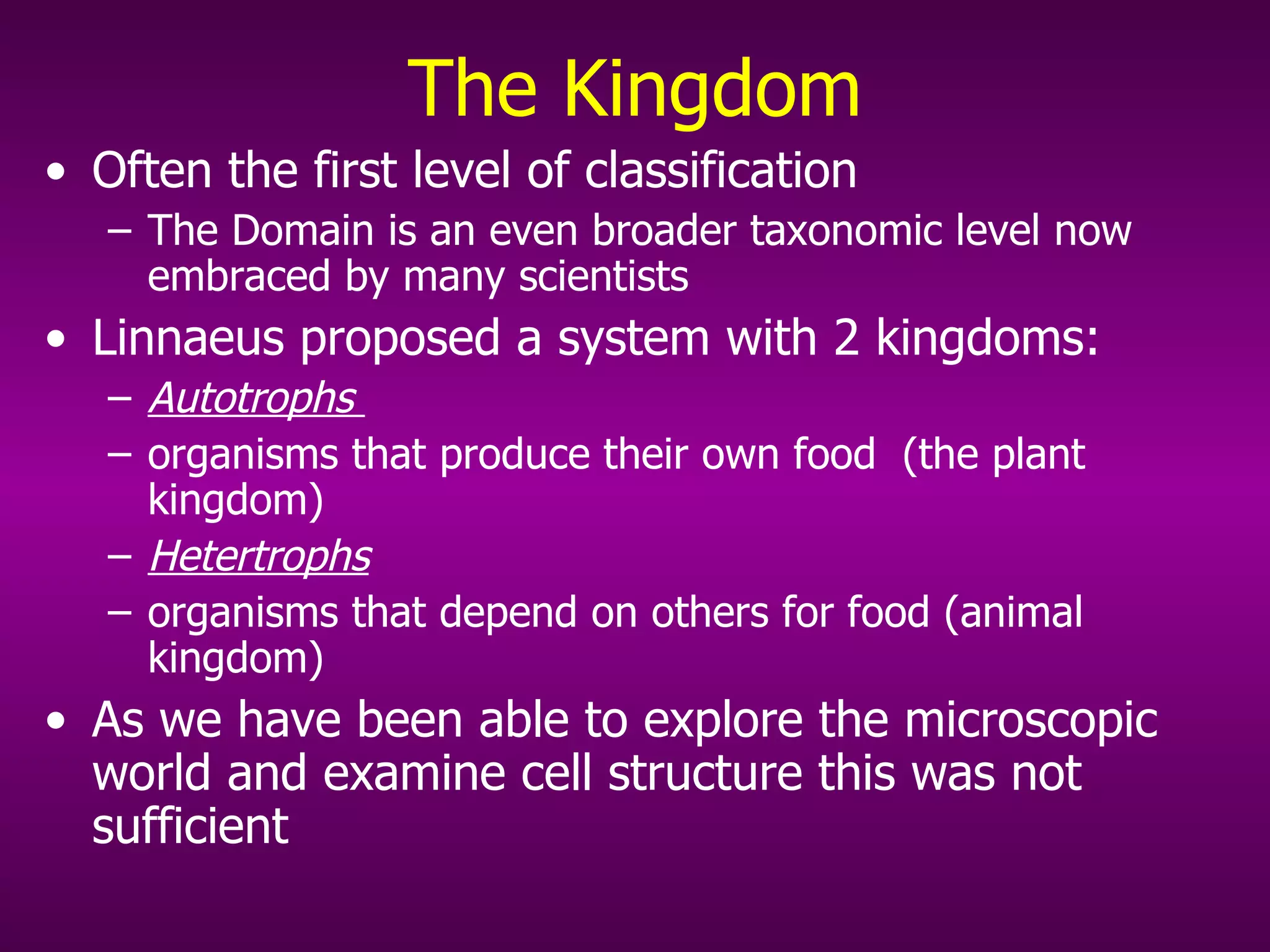 The Kingdom Often the first level of classification The Domain is an even broader taxonomic level now embraced by many scientists Linnaeus proposed a system with 2 kingdoms: Autotrophs   organisms that produce their own food   (the plant kingdom) Hetertrophs   organisms that depend on others for food (animal kingdom) As we have been able to explore the microscopic world and examine cell structure this was not sufficient 