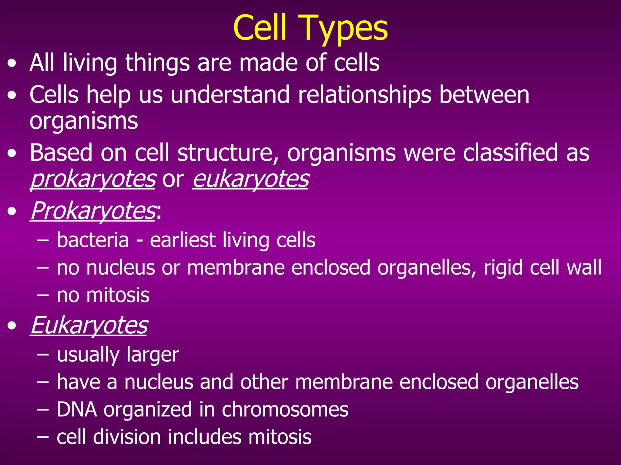 Cell Types All living things are made of cells Cells help us understand relationships between organisms Based on cell structure, organisms were classified as  prokaryotes  or  eukaryotes Prokaryotes :  bacteria - earliest living cells no nucleus or membrane enclosed organelles, rigid cell wall no mitosis Eukaryotes   usually larger have a nucleus and other membrane enclosed organelles DNA organized in chromosomes cell division includes mitosis 