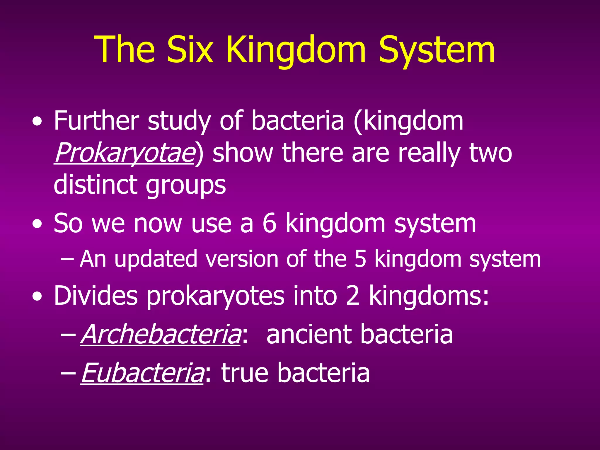 The Six Kingdom System Further study of bacteria (kingdom  Prokaryotae ) show  there are really two distinct groups So we now use a 6 kingdom system An updated version of the 5 kingdom system Divides prokaryotes into 2 kingdoms: Archebacteria :  ancient bacteria Eubacteria :  true bacteria 