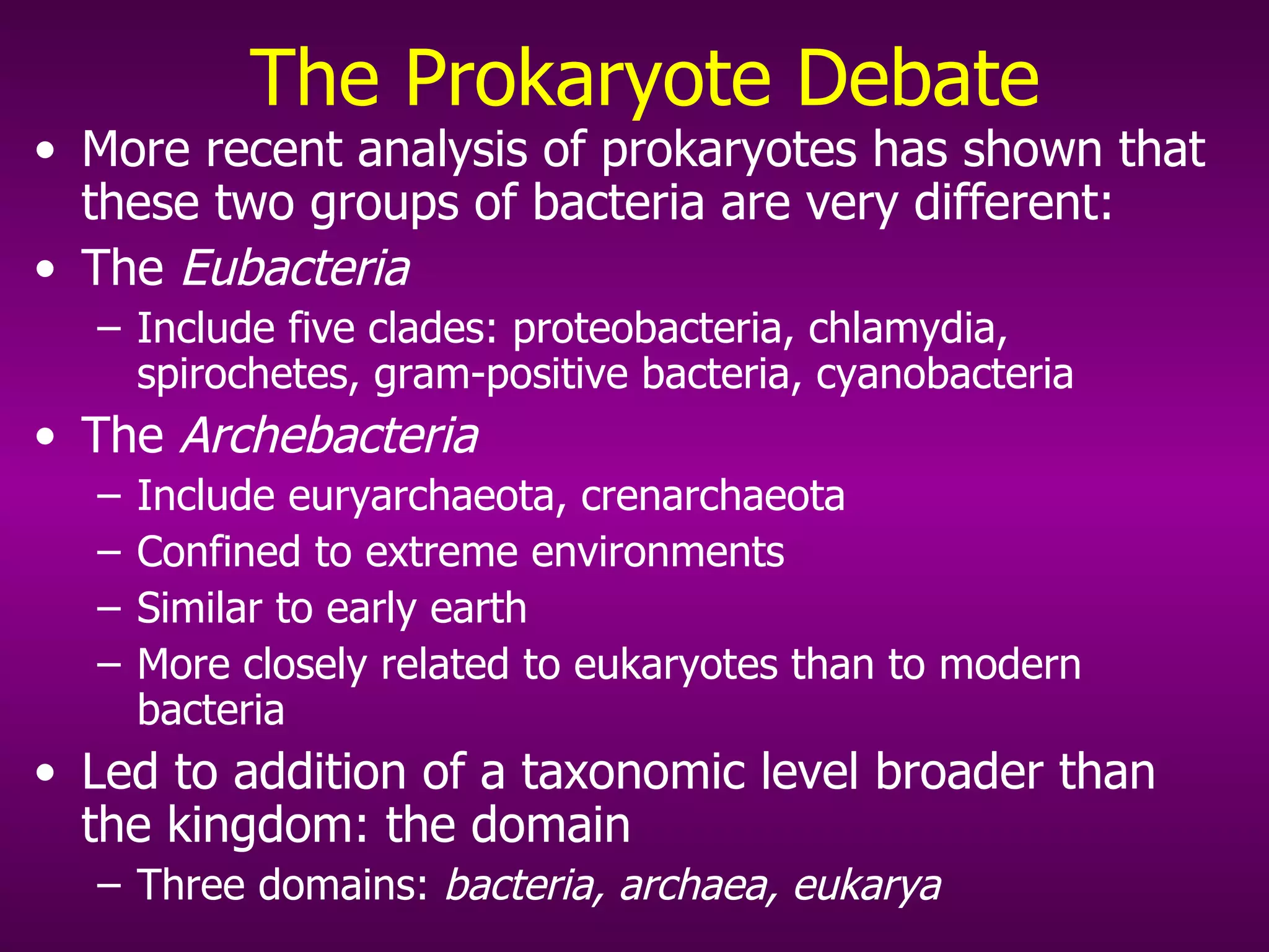 The Prokaryote Debate More recent analysis of prokaryotes has shown that these two groups of bacteria are very different: The  Eubacteria   Include five clades: proteobacteria, chlamydia, spirochetes, gram-positive bacteria, cyanobacteria The  Archebacteria   Include euryarchaeota, crenarchaeota Confined to extreme environments  Similar to early earth More closely related to eukaryotes than to modern bacteria Led to addition of a taxonomic level broader than the kingdom: the domain Three domains:  bacteria, archaea, eukarya 