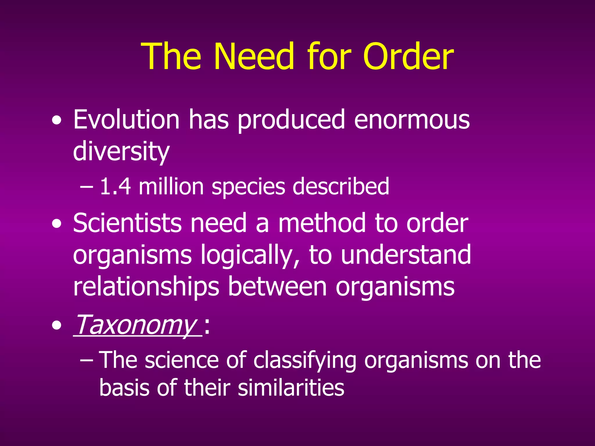 The Need for Order Evolution has produced enormous diversity  1.4 million species described Scientists need a method to order organisms logically, to understand relationships between organisms Taxonomy  : The science of classifying organisms on the basis of their similarities  