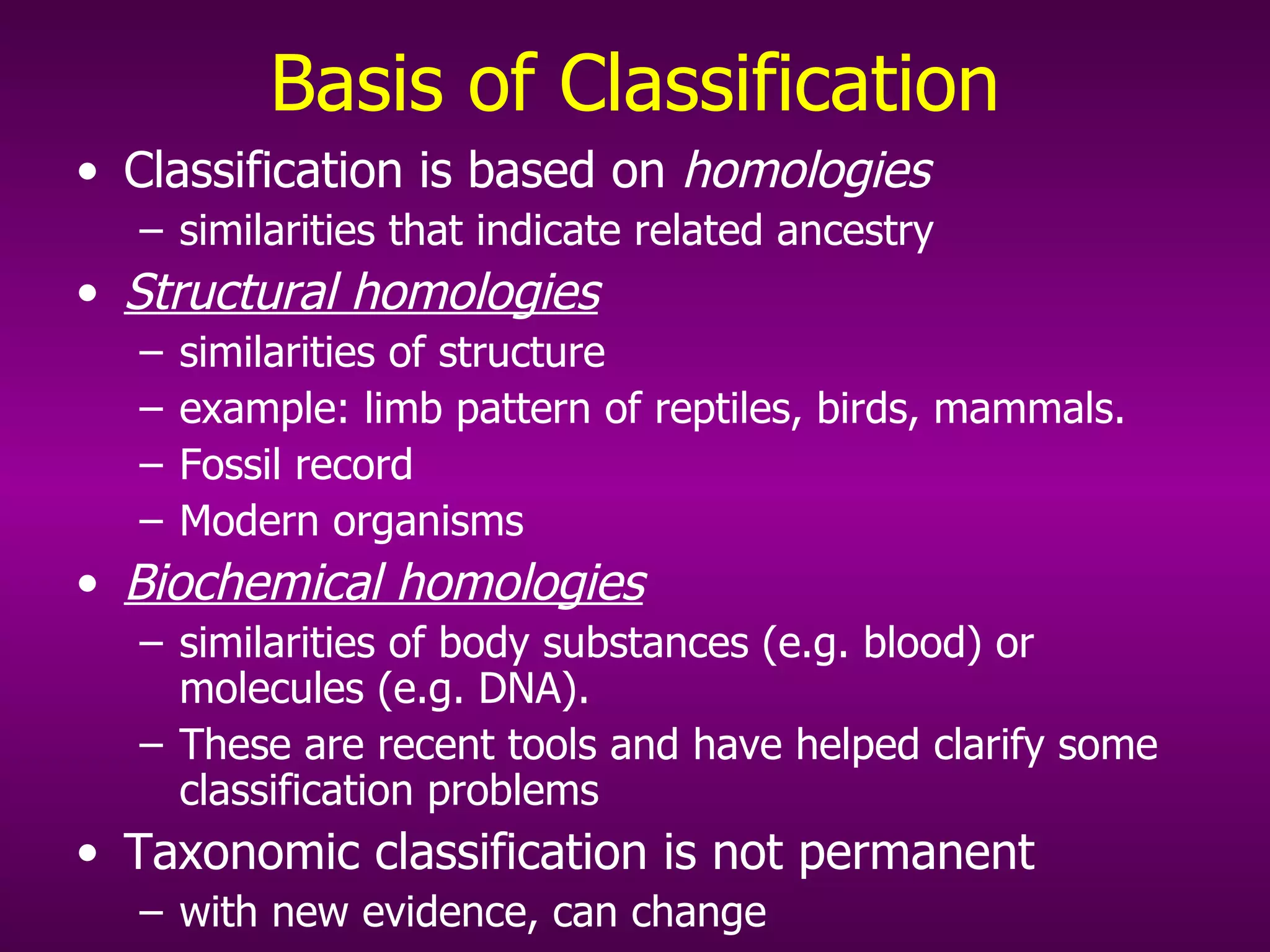 Basis of Classification Classification is based on  homologies  similarities that indicate related ancestry Structural homologies   similarities of structure  example: limb pattern of reptiles, birds, mammals. Fossil record Modern organisms Biochemical homologies   similarities of body substances (e.g. blood) or molecules (e.g. DNA).  These are recent tools and have helped clarify some classification problems Taxonomic classification is not permanent with new evidence, can change 