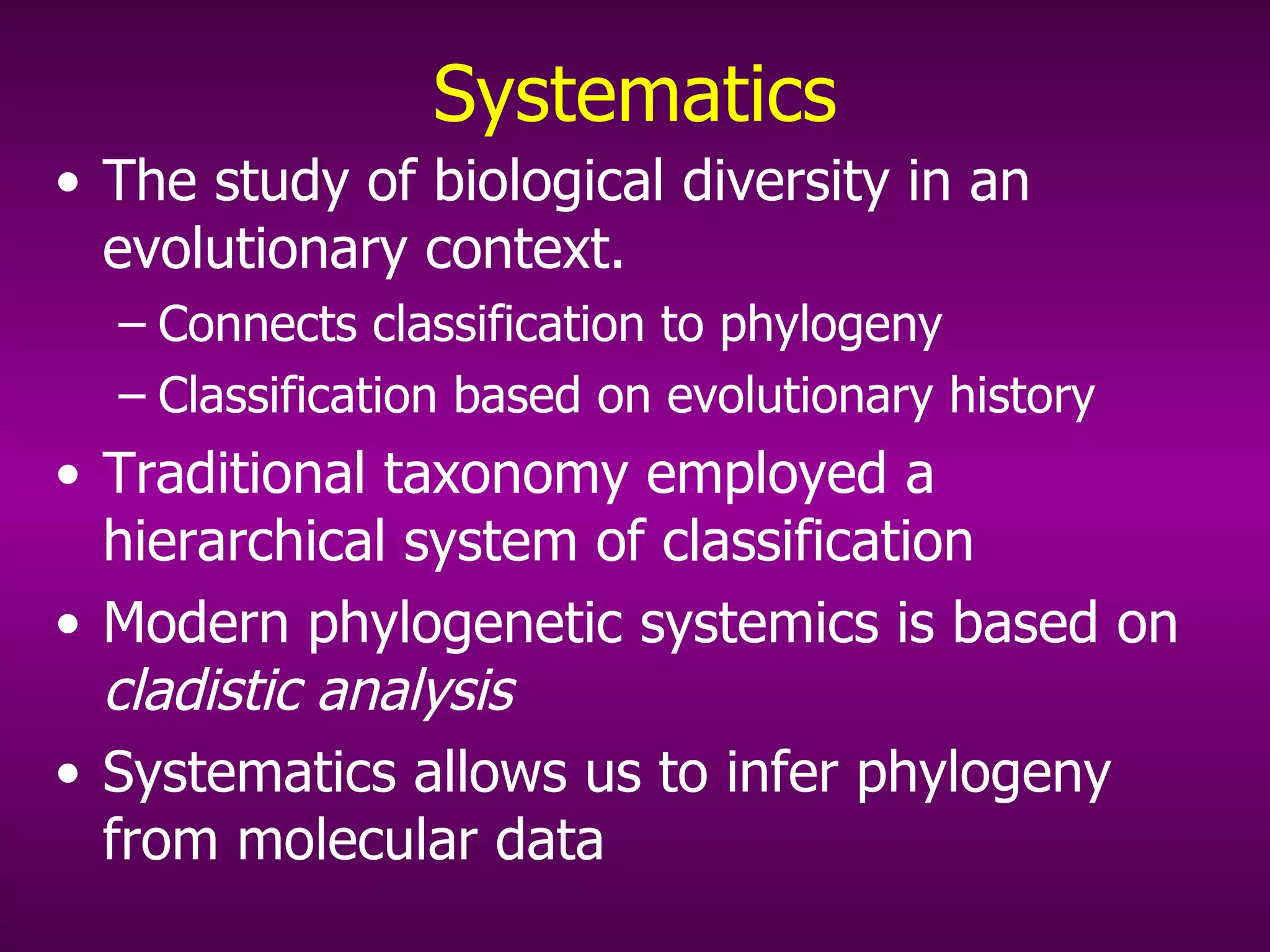 Systematics The study of biological diversity in an evolutionary context. Connects classification to phylogeny Classification based on evolutionary history Traditional taxonomy employed a hierarchical system of classification Modern phylogenetic systemics is based on  cladistic analysis Systematics allows us to infer phylogeny from molecular data 