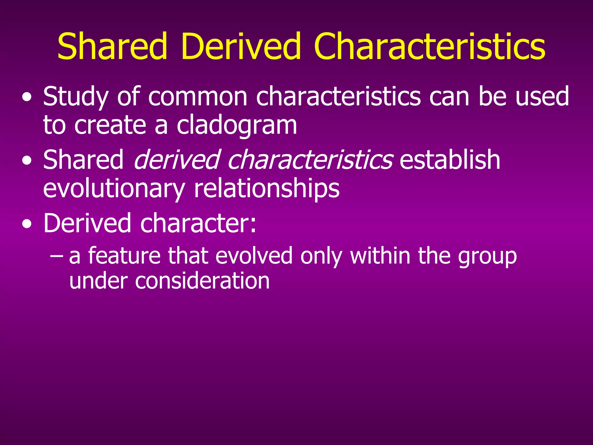 Shared Derived Characteristics Study of common characteristics can be used to create a cladogram Shared  derived characteristics  establish evolutionary relationships Derived character: a feature that evolved only within the group under consideration 