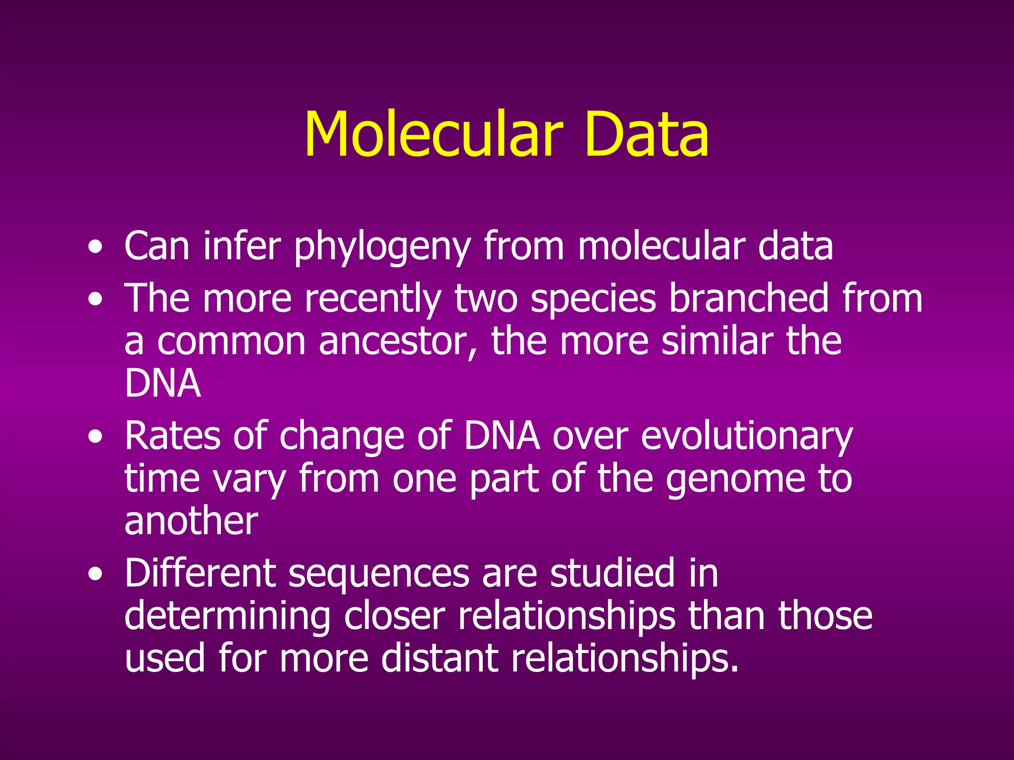 Molecular Data Can infer phylogeny from molecular data The more recently two species branched from a common ancestor, the more similar the DNA Rates of change of DNA over evolutionary time vary from one part of the genome to another Different sequences are studied in determining closer relationships than those used for more distant relationships. 