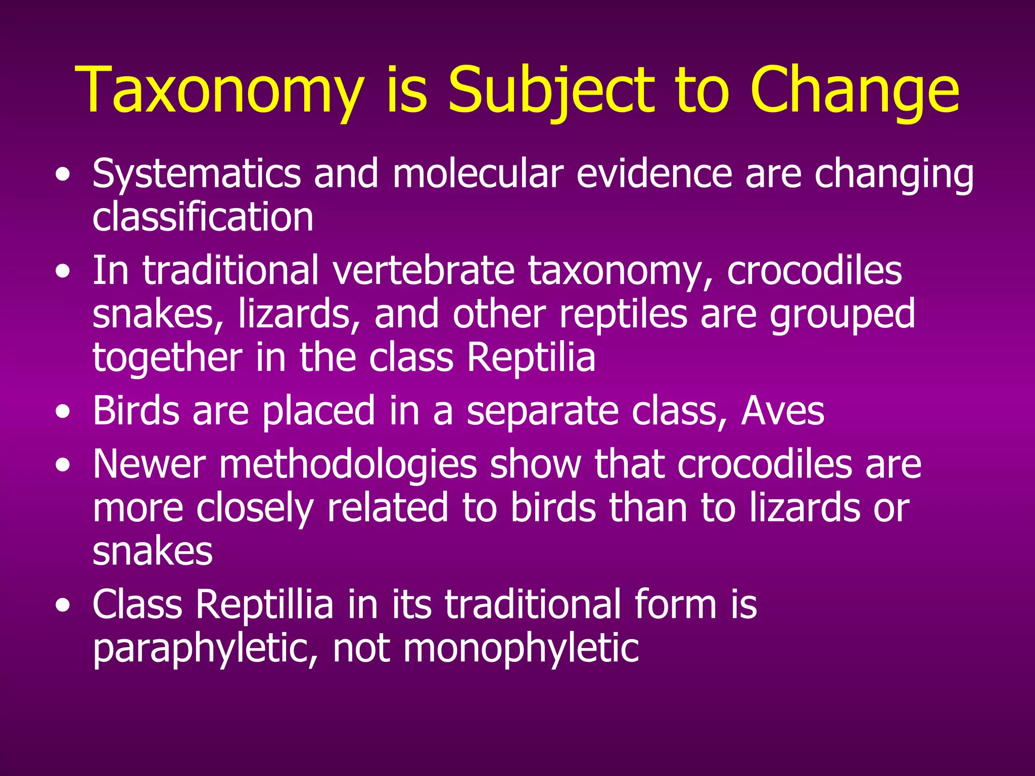 Taxonomy is Subject to Change Systematics and molecular evidence are changing classification In traditional vertebrate taxonomy, crocodiles snakes, lizards, and other reptiles are grouped together in the class Reptilia Birds are placed in a separate class, Aves Newer methodologies show that crocodiles are more closely related to birds than to lizards or snakes Class Reptillia in its traditional form is paraphyletic, not monophyletic 