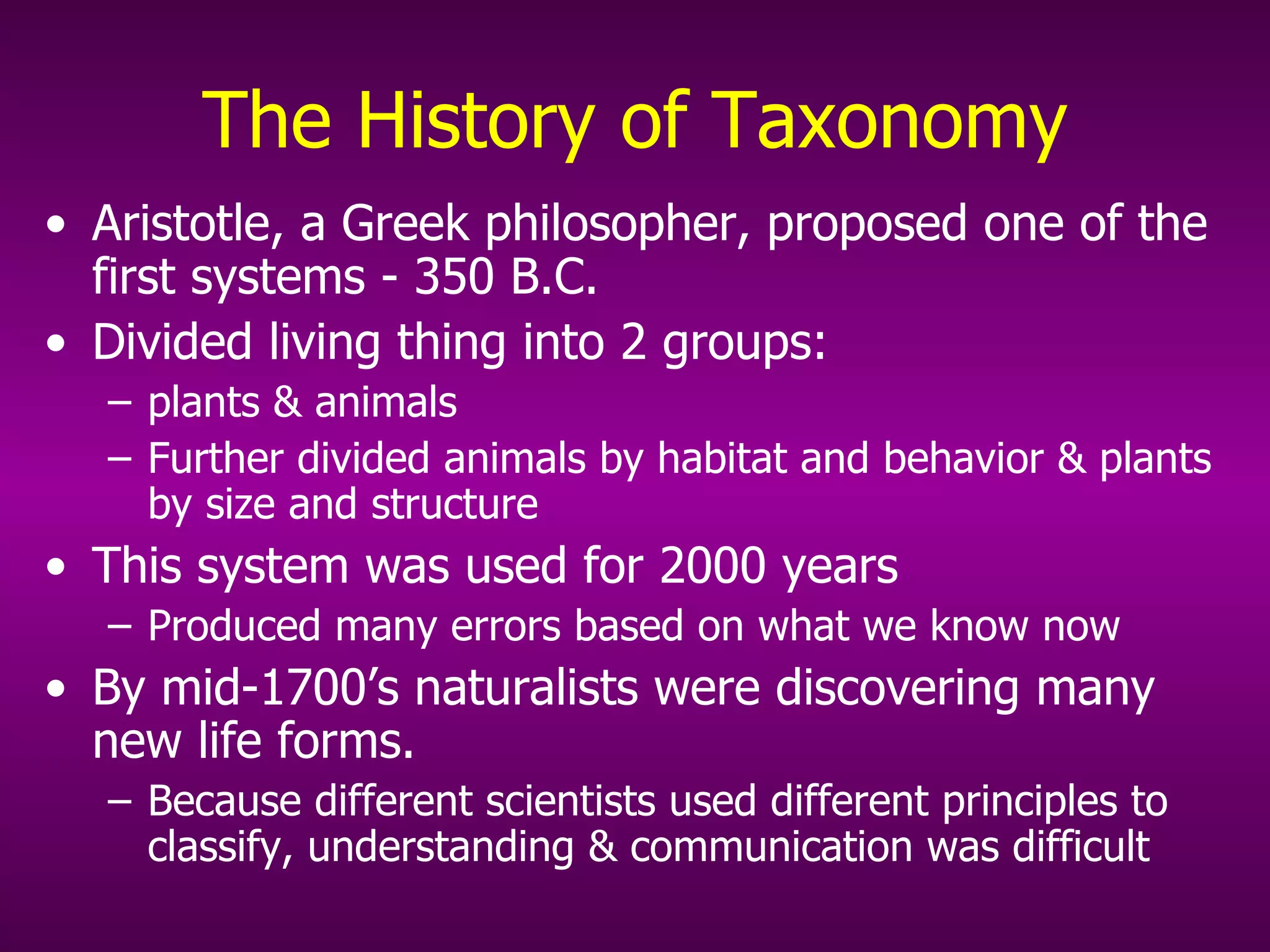 The  History of Taxonomy Aristotle, a Greek philosopher, proposed one of the first systems - 350 B.C. Divided living thing into 2 groups:  plants & animals Further divided animals by habitat and behavior & plants by size and structure This system was used for 2000 years Produced many errors based on what we know now By mid-1700’s naturalists were discovering many new life forms.  Because different scientists used different principles to classify, understanding & communication was difficult 