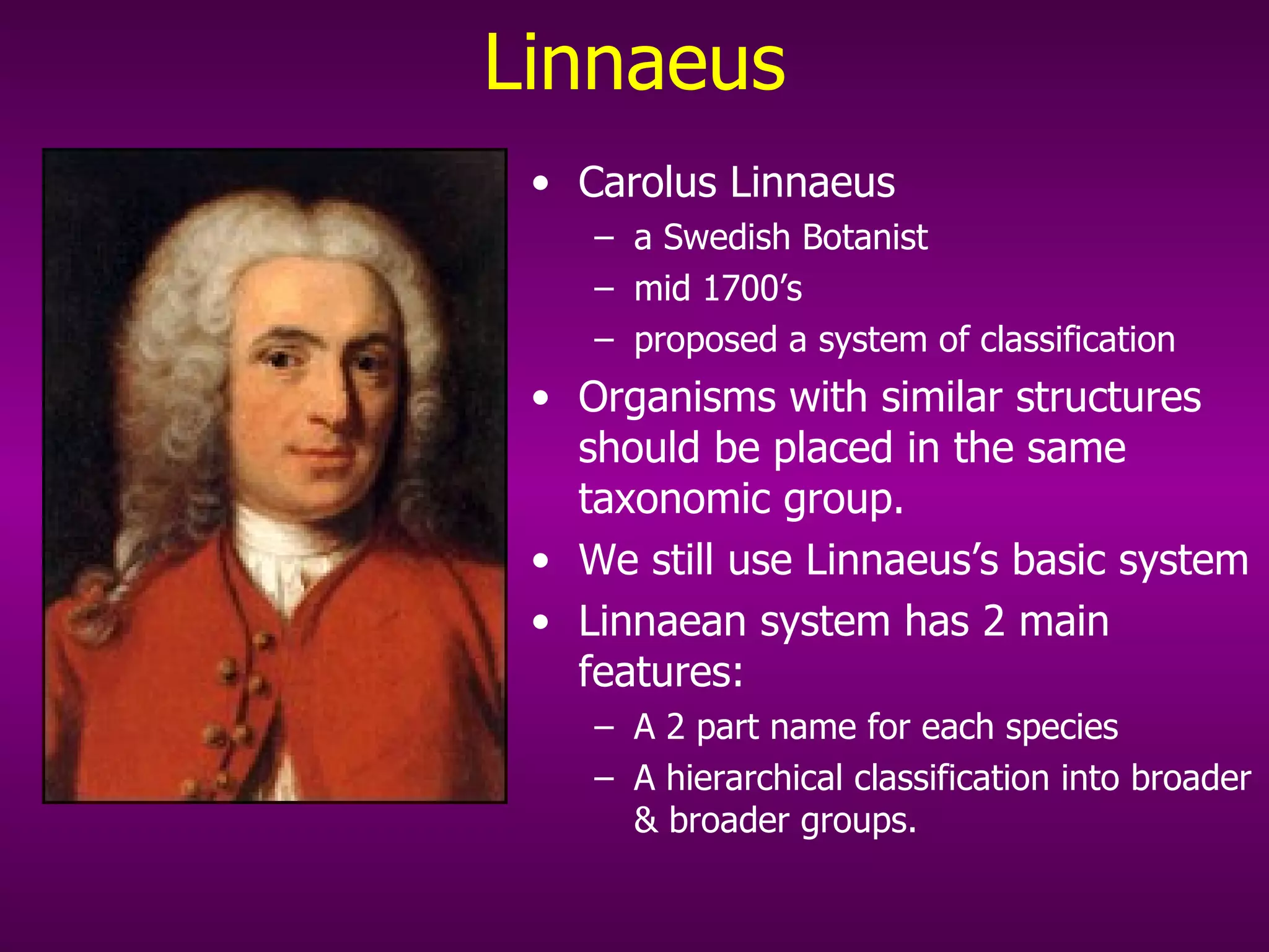 Linnaeus Carolus Linnaeus a Swedish Botanist mid 1700’s proposed a system of classification Organisms with similar structures should be placed in the same taxonomic group.  We still use Linnaeus’s basic system  Linnaean system has 2 main features: A 2 part name for each species A hierarchical classification into broader & broader groups. 