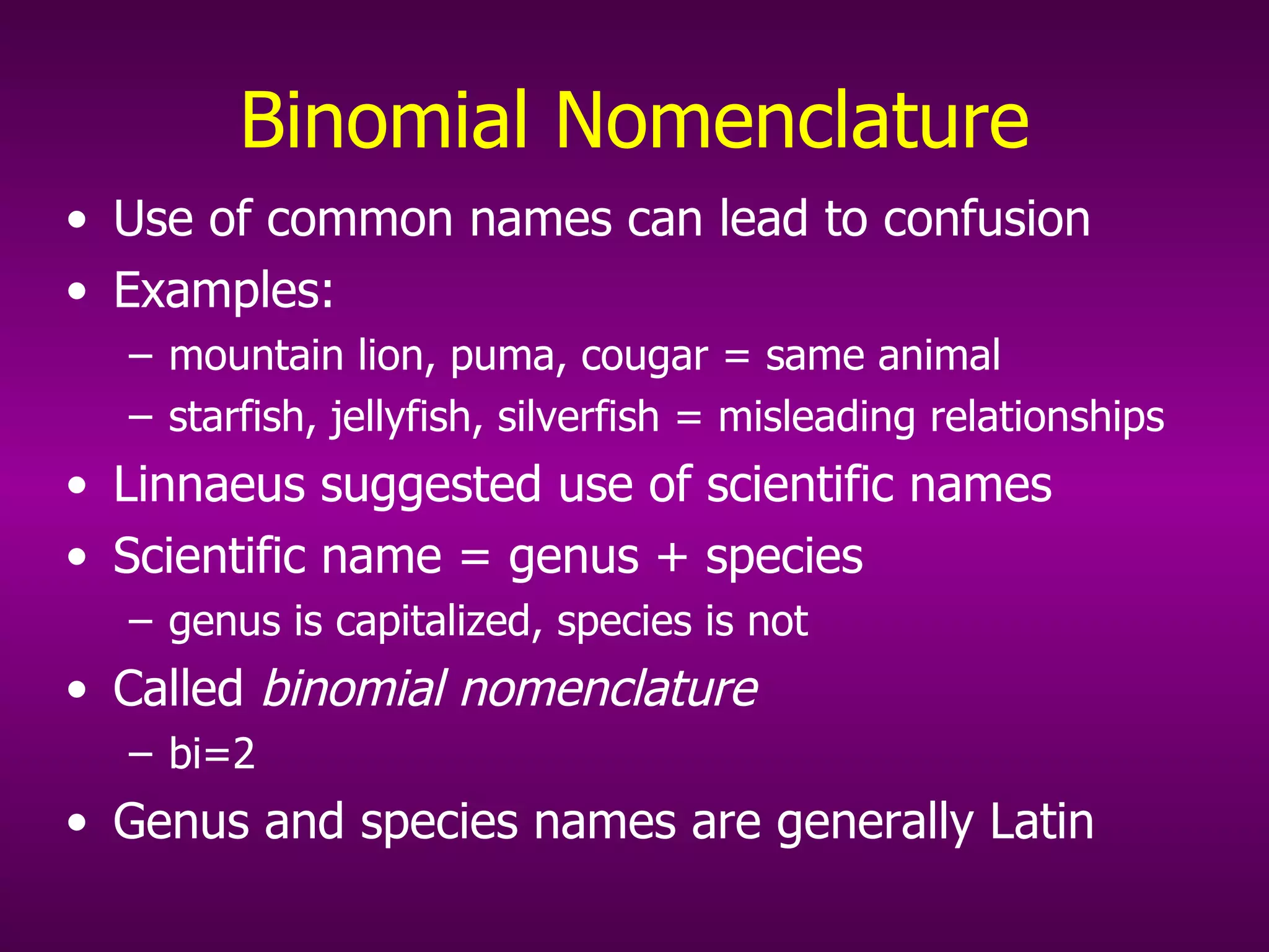 Binomial Nomenclature Use of common names can lead to confusion Examples:  mountain lion, puma, cougar = same animal starfish, jellyfish, silverfish = misleading relationships  Linnaeus suggested use of scientific names Scientific name = genus + species  genus is capitalized, species is not Called  binomial nomenclature   bi=2 Genus and species names are generally Latin 