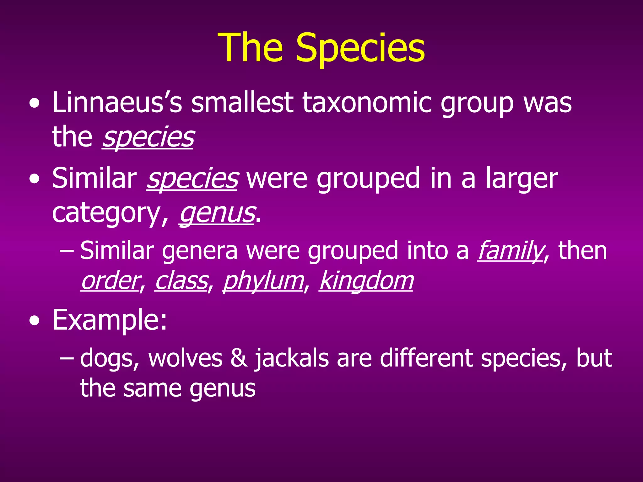 The Species Linnaeus’s smallest taxonomic group was the  species Similar  species  were grouped in a larger category,  genus . Similar genera were grouped into a  family , then  order ,  class ,  phylum ,  kingdom Example:  dogs, wolves & jackals are different species, but the same genus  