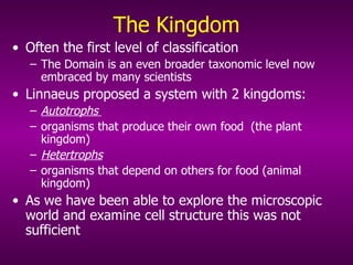 The Kingdom Often the first level of classification The Domain is an even broader taxonomic level now embraced by many scientists Linnaeus proposed a system with 2 kingdoms: Autotrophs   organisms that produce their own food   (the plant kingdom) Hetertrophs   organisms that depend on others for food (animal kingdom) As we have been able to explore the microscopic world and examine cell structure this was not sufficient 