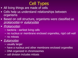 Cell Types All living things are made of cells Cells help us understand relationships between organisms Based on cell structure, organisms were classified as  prokaryotes  or  eukaryotes Prokaryotes :  bacteria - earliest living cells no nucleus or membrane enclosed organelles, rigid cell wall no mitosis Eukaryotes   usually larger have a nucleus and other membrane enclosed organelles DNA organized in chromosomes cell division includes mitosis 