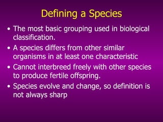 Defining a Species The most basic grouping used in biological classification.  A species differs from other similar organisms in at least one characteristic  Cannot interbreed freely with other species to produce fertile offspring. Species evolve and change, so definition is not always sharp 