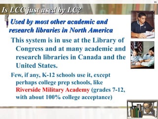 Is LCC just used by LC? Used by most other academic and research libraries in North America This system is in use at the Library of Congress and at many academic and research libraries in Canada and the United States.  Few, if any, K-12 schools use it, except perhaps college prep schools, like  Riverside Military Academy  (grades 7-12, with about 100% college acceptance) 