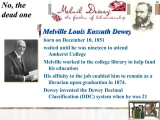 No, the  dead one Melville Louis Kossuth Dewey  born on December 10, 1851  waited until he was nineteen to attend  Amherst College  Melville worked in the college library to help fund his education  His affinity to the job enabled him to remain as a librarian upon graduation in 1874.  Dewey invented the Dewey Decimal  Classification (DDC) system when he was 21  