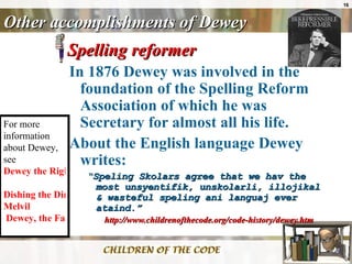 Other accomplishments of Dewey Spelling reformer In 1876 Dewey was involved in the foundation of the Spelling Reform Association of which he was Secretary for almost all his life.  About the English language Dewey writes: “ Speling Skolars agree that we hav the most unsyentifik, unskolarli, illojikal & wasteful speling ani languaj ever ataind.”   http://www.childrenofthecode.org/code-history/dewey.htm For more information about Dewey, see  Dewey the Right Thing   Dishing the Dirt on  Melvil  Dewey, the Father of Modern Library Science   