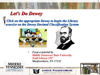 Let's Do Dewey  Click on the appropriate Dewey to begin the Library exercise on the Dewey Decimal Classification System From a tutorial by  Middle Tennessee State University  Todd Library 3/97  Murfreesboro, TN 37132  
