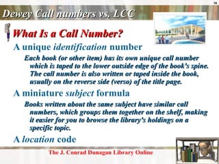Dewey Call numbers vs. LCC What Is a Call Number?  A unique  identification  number Each book (or other item) has its own unique call number which is taped to the lower outside edge of the book's spine. The call number is also written or taped inside the book, usually on the reverse side (verso) of the title page.  A miniature  subject  formula Books written about the same subject have similar call numbers, which groups them together on the shelf, making it easier for you to browse the library's holdings on a specific topic.  A  location  code    The J. Conrad  Dunagan  Library Online 