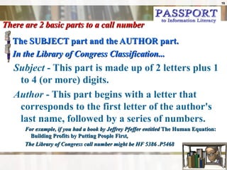 There are 2 basic parts to a call number The SUBJECT part and the AUTHOR part. In the Library of Congress Classification... Subject  - This part is made up of 2 letters plus 1 to 4 (or more) digits. Author  - This part begins with a letter that corresponds to the first letter of the author's last name, followed by a series of numbers. For example, if you had a book by Jeffrey Pfeffer entitled  The Human Equation:  Building Profits by Putting People First ,  The Library of Congress call number might be HF 5386 .P5468  