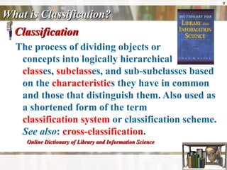 What is Classification? Classification The process of dividing objects or  concepts into logically hierarchical  class es,  subclass es, and sub-subclasses based on the  characteristic s they have in common and those that distinguish them. Also used as a shortened form of the term  classification system  or classification scheme.  See also :  cross-classification . Online Dictionary of Library and Information Science  