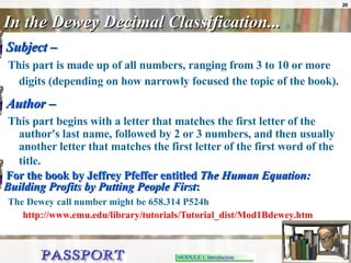In the Dewey Decimal Classification... Subject –   This part is made up of all numbers, ranging from 3 to 10 or more digits (depending on how narrowly focused the topic of the book).   Author –   This part begins with a letter that matches the first letter of the author's last name, followed by 2 or 3 numbers, and then usually another letter that matches the first letter of the first word of the title.   For the book by Jeffrey Pfeffer entitled  The Human Equation: Building Profits by Putting People First : The Dewey call number might be 658.314 P524h     http://www.emu.edu/library/tutorials/Tutorial_dist/Mod1Bdewey.htm 