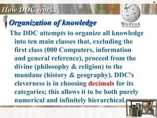 How DDC works Organization of knowledge The DDC attempts to organize all knowledge into ten main classes that, excluding the first class (000 Computers, information and general reference), proceed from the divine (philosophy & religion) to the mundane (history & geography). DDC's cleverness is in choosing  decimals  for its categories; this allows it to be both purely numerical and infinitely hierarchical.  