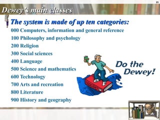 Dewey’s main classes The system is made of up ten categories: 000 Computers, information and general reference  100 Philosophy and psychology  200 Religion  300 Social sciences  400 Language  500 Science and mathematics  600 Technology  700 Arts and recreation  800 Literature  900 History and geography  